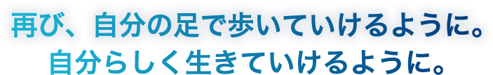 再び、自分の足で歩いていけるように。自分らしく生きていけるように。