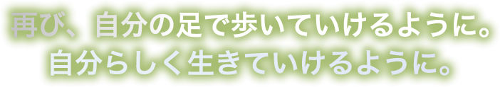 再び、自分の足で歩いていけるように。自分らしく生きていけるように。